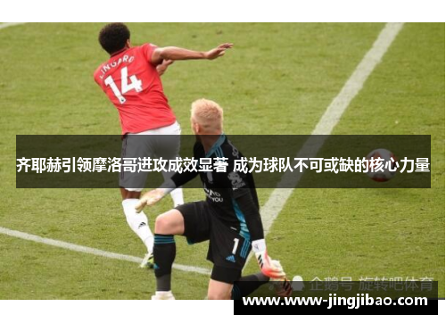 齐耶赫引领摩洛哥进攻成效显著 成为球队不可或缺的核心力量
