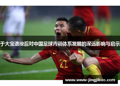 于大宝退役后对中国足球青训体系发展的深远影响与启示