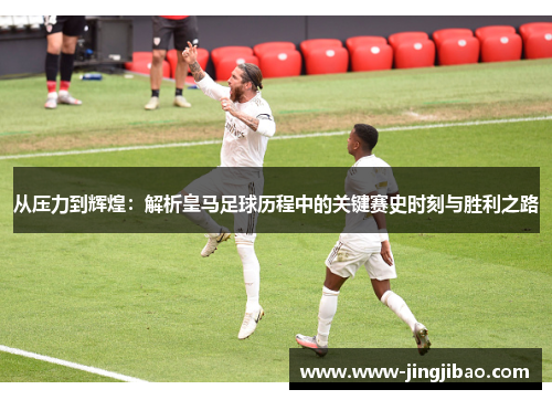 从压力到辉煌：解析皇马足球历程中的关键赛史时刻与胜利之路