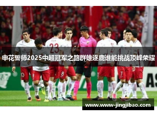 申花誓师2025中超冠军之路群雄逐鹿谁能挑战顶峰荣耀