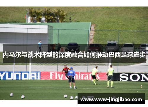 内马尔与战术阵型的深度融合如何推动巴西足球进步