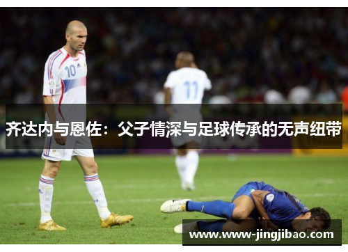 齐达内与恩佐：父子情深与足球传承的无声纽带