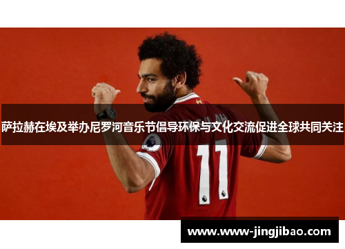 萨拉赫在埃及举办尼罗河音乐节倡导环保与文化交流促进全球共同关注