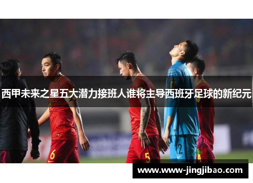 西甲未来之星五大潜力接班人谁将主导西班牙足球的新纪元